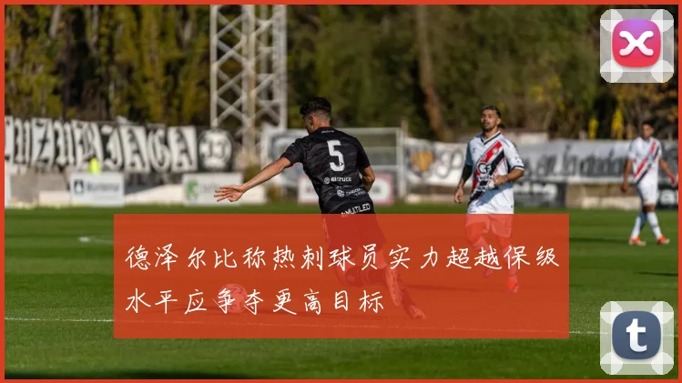 德泽尔比称热刺球员实力超越保级水平应争夺更高目标