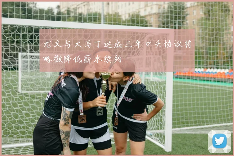 尤文与大马丁达成三年口头协议将略微降低薪水续约