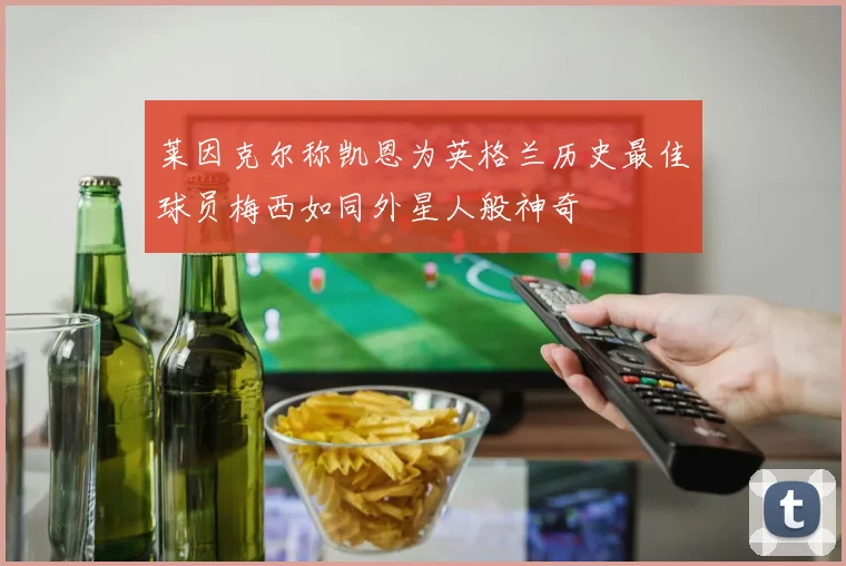 莱因克尔称凯恩为英格兰历史最佳球员梅西如同外星人般神奇