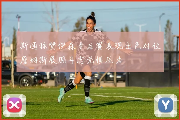 斯通称赞伊森季后赛表现出色对位詹姆斯展现斗志无惧压力