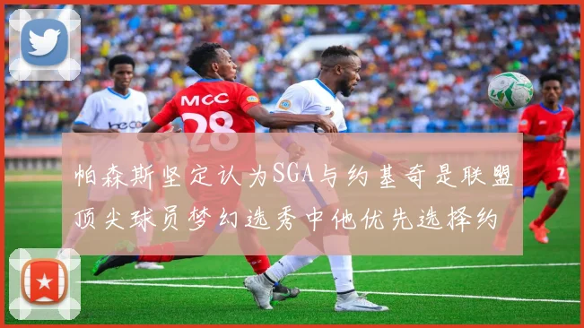帕森斯坚定认为SGA与约基奇是联盟顶尖球员梦幻选秀中他优先选择约基奇