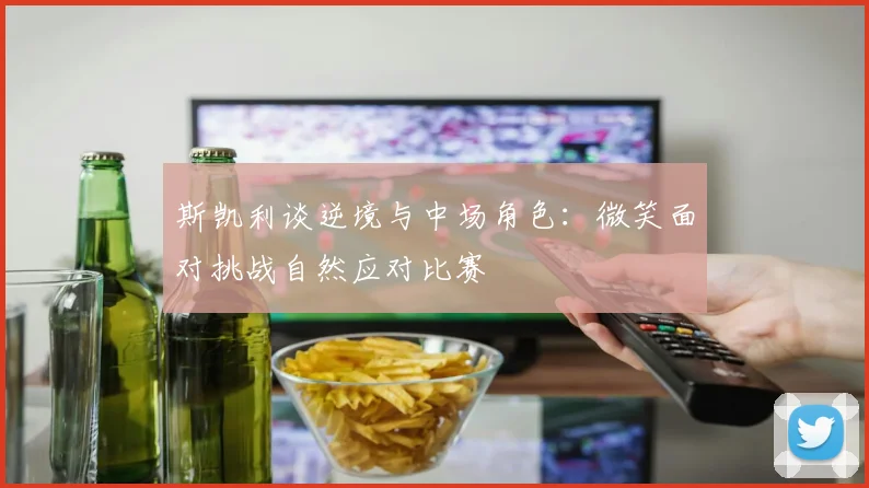 斯凯利谈逆境与中场角色：微笑面对挑战自然应对比赛