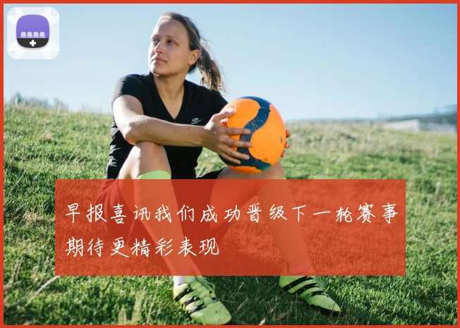 早报喜讯我们成功晋级下一轮赛事期待更精彩表现