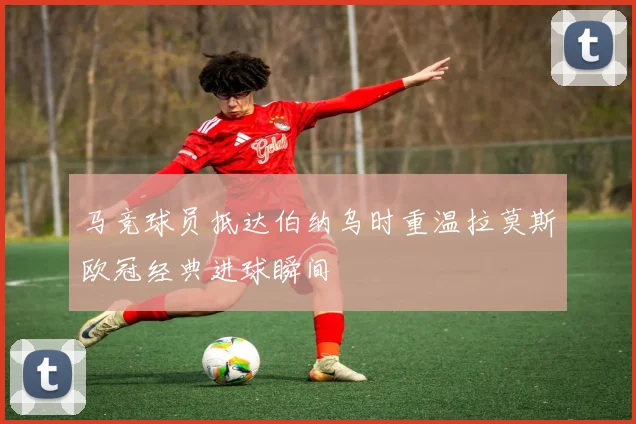 马竞球员抵达伯纳乌时重温拉莫斯欧冠经典进球瞬间