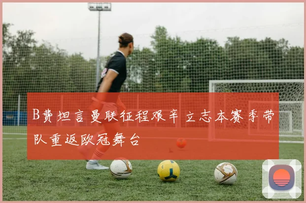 B费坦言曼联征程艰辛立志本赛季带队重返欧冠舞台