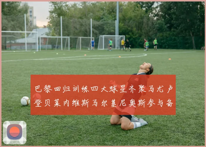 巴黎回归训练四大球星齐聚马尤卢登贝莱内维斯马尔基尼奥斯参与备战