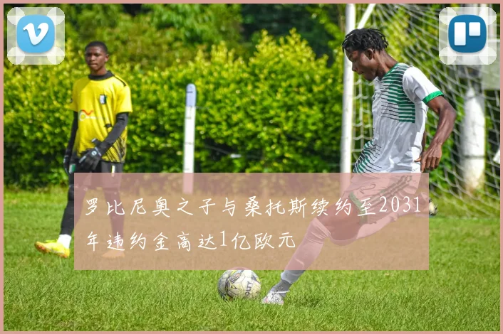 罗比尼奥之子与桑托斯续约至2031年违约金高达1亿欧元